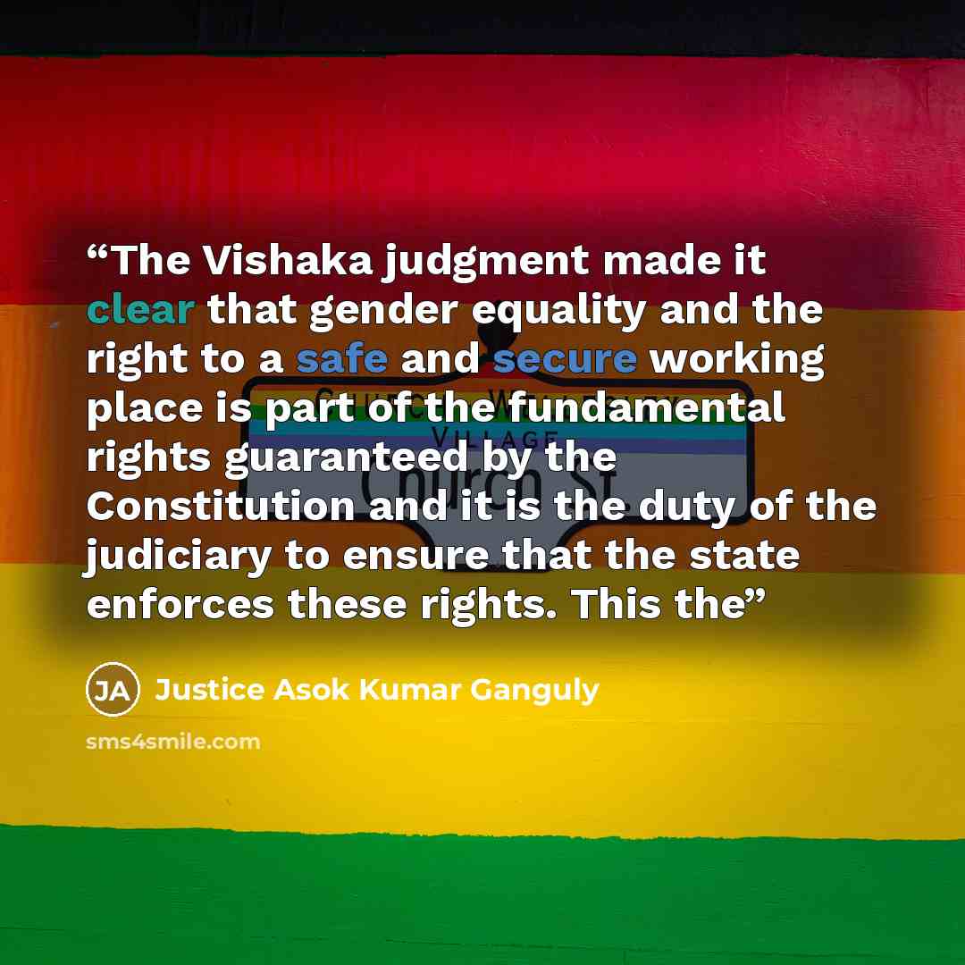 “The Vishaka judgment made it clear that gender equality and the right to a safe and secure working place is part of the fundamental rights guaranteed by the Constitution and it is the duty of the judiciary to ensure that the state enforces these rights. This the” quote by Justice Asok Kumar Ganguly