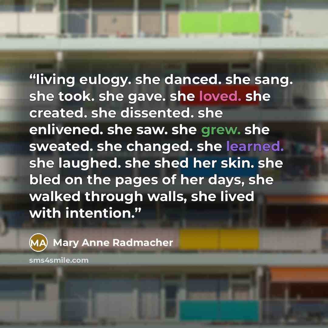 “living eulogy. she danced. she sang. she took. she gave. she loved. she created. she dissented. she enlivened. she saw. she grew. she sweated. she changed. she learned. she laughed. she shed her skin. she bled on the pages of her days, she walked through walls, she lived with intention.” quote by Mary Anne Radmacher