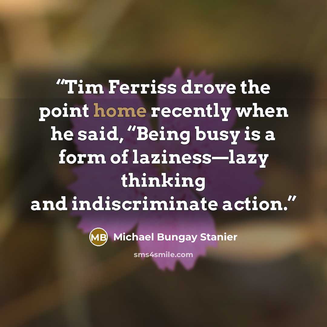 “Tim Ferriss drove the point home recently when he said, “Being busy is a form of laziness—lazy thinking and indiscriminate action.” quote by Michael Bungay Stanier
