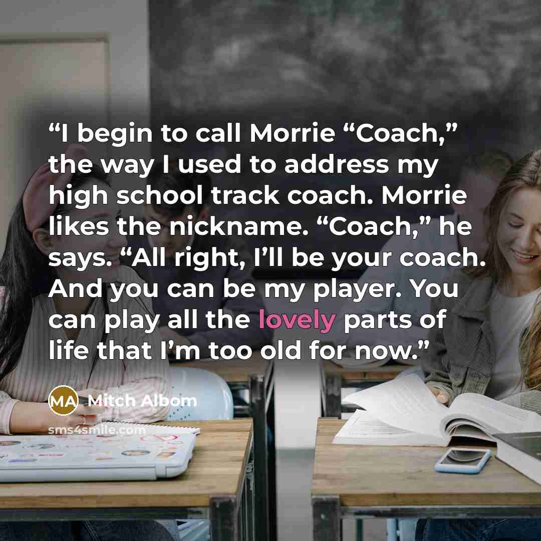 “I begin to call Morrie “Coach,” the way I used to address my high school track coach. Morrie likes the nickname. “Coach,” he says. “All right, I’ll be your coach. And you can be my player. You can play all the lovely parts of life that I’m too old for now.” quote by Mitch Albom