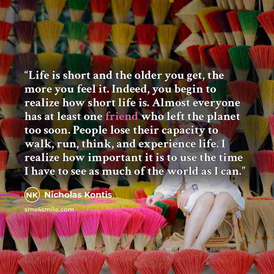“Life is short and the older you get, the more you feel it. Indeed, you begin to realize how short life is. Almost everyone has at least one friend who left the planet too soon. People lose their capacity to walk, run, think, and experience life. I realize how important it is to use the time I have…” quote by Nicholas Kontis