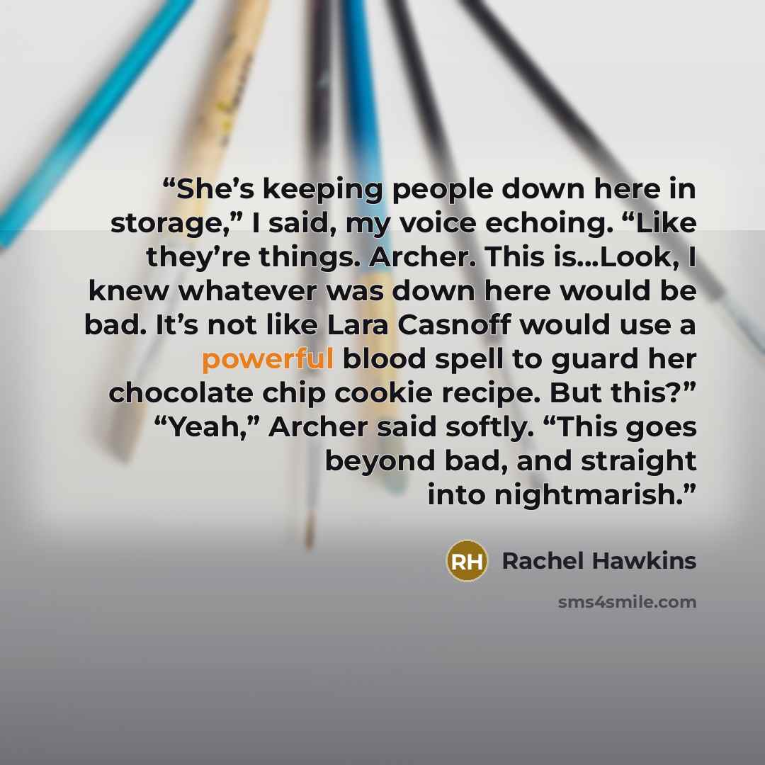 “She’s keeping people down here in storage,” I said, my voice echoing. “Like they’re things. Archer. This is…Look, I knew whatever was down here would be bad. It’s not like Lara Casnoff would use a powerful blood spell to guard her chocolate chip cookie recipe. But this?” “Yeah,” Archer said…” quote by Rachel Hawkins
