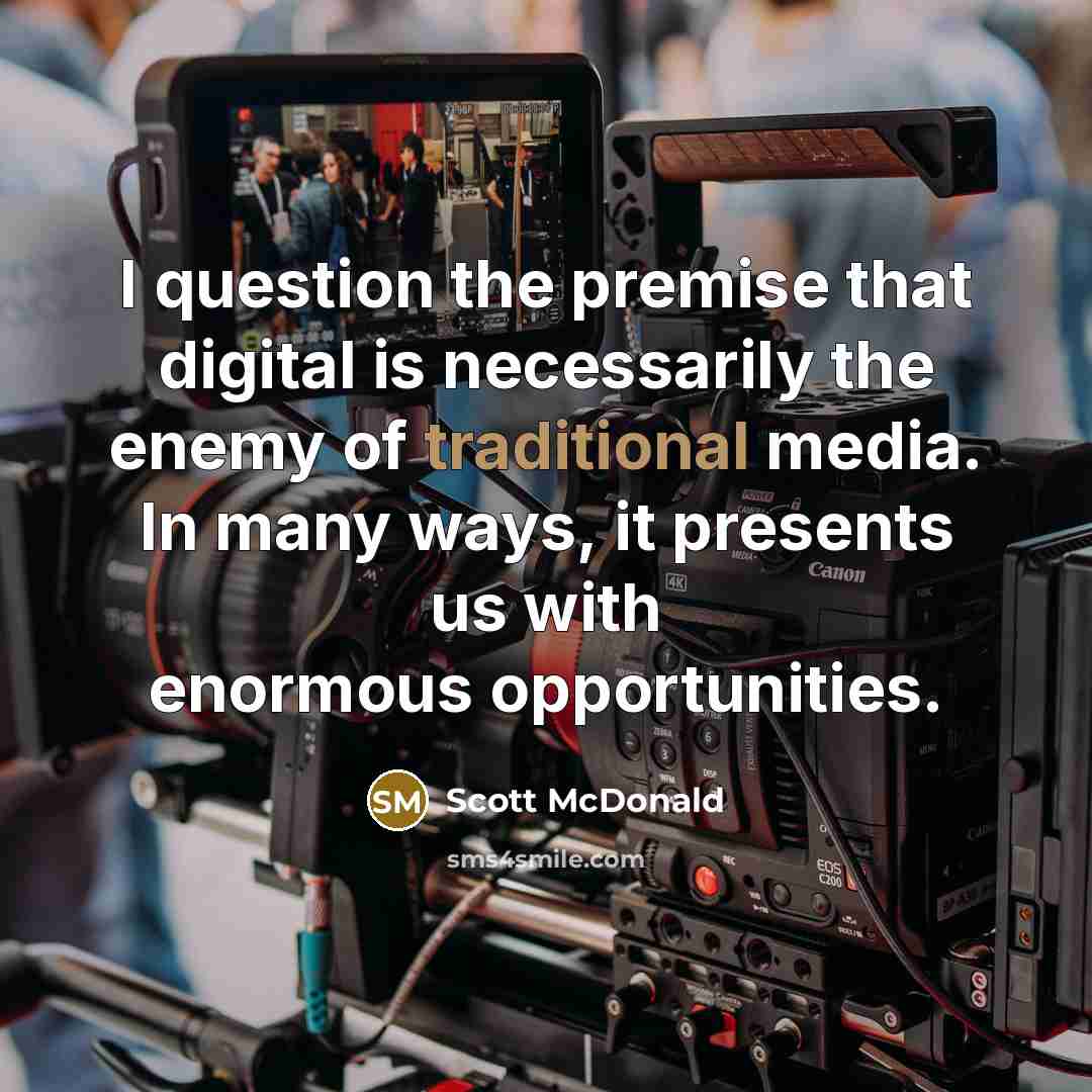 “I question the premise that digital is necessarily the enemy of traditional media. In many ways, it presents us with enormous opportunities.” quote by Scott McDonald