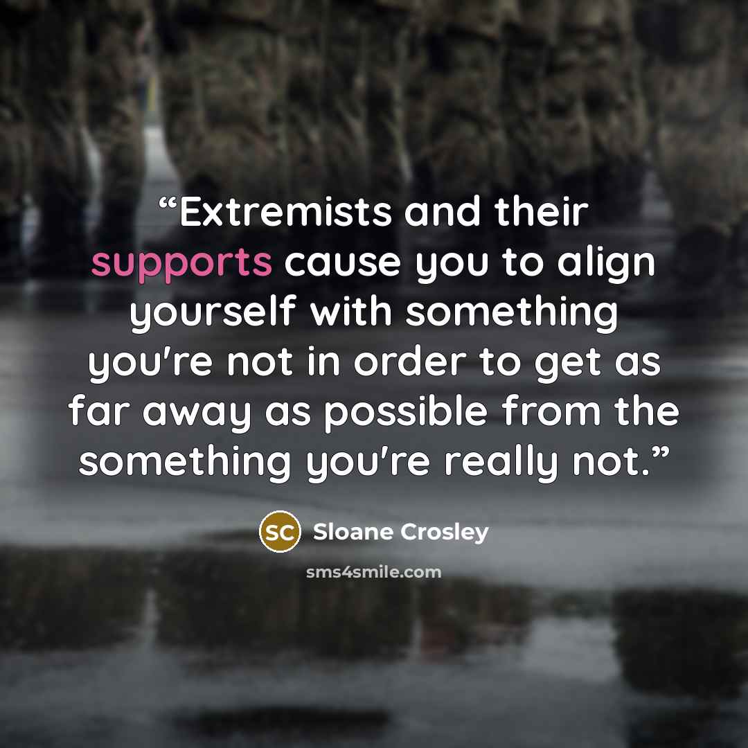 “Extremists and their supports cause you to align yourself with something you're not in order to get as far away as possible from the something you're really not.” quote by Sloane Crosley