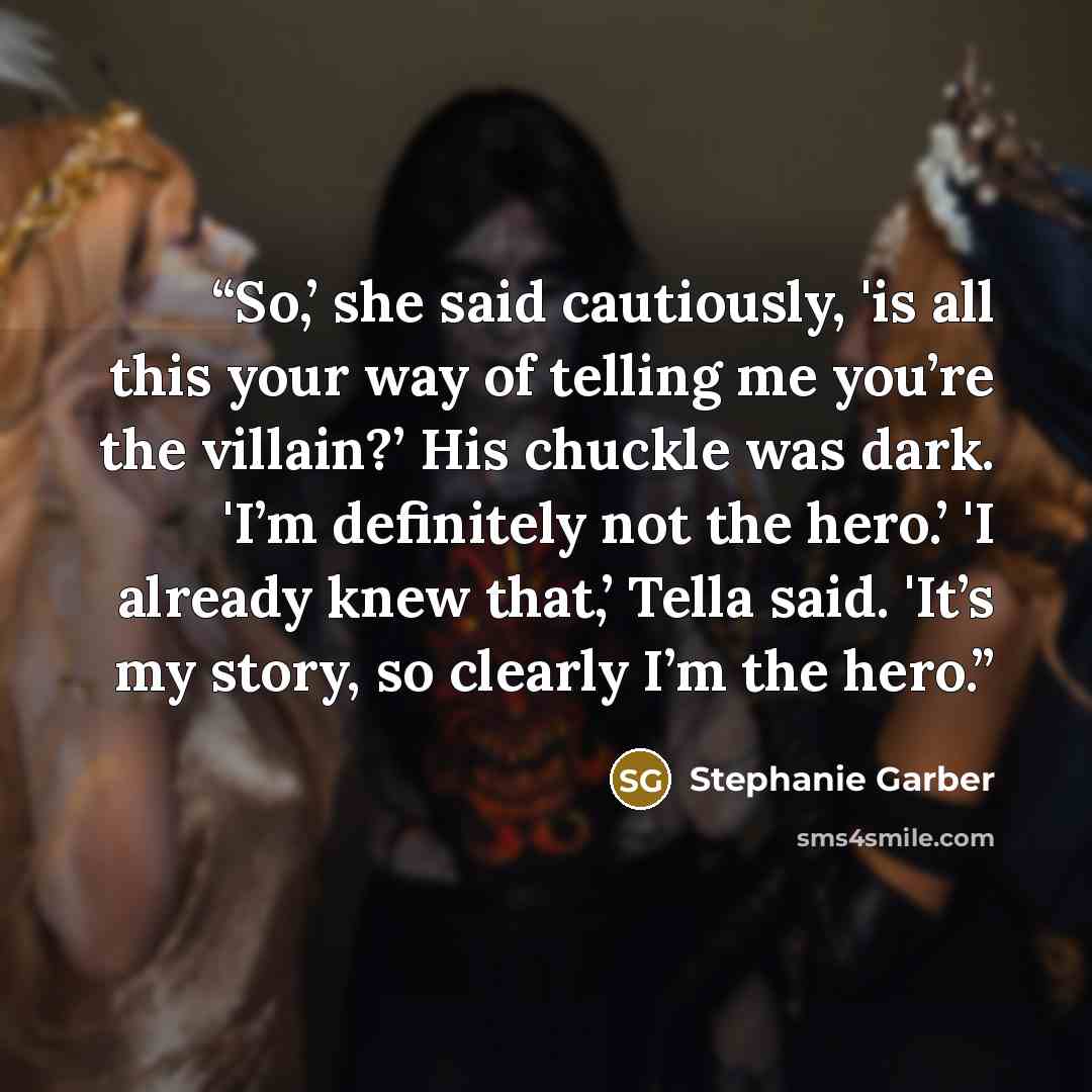 “So,’ she said cautiously, 'is all this your way of telling me you’re the villain?’ His chuckle was dark. 'I’m definitely not the hero.’ 'I already knew that,’ Tella said. 'It’s my story, so clearly I’m the hero.” quote by Stephanie Garber