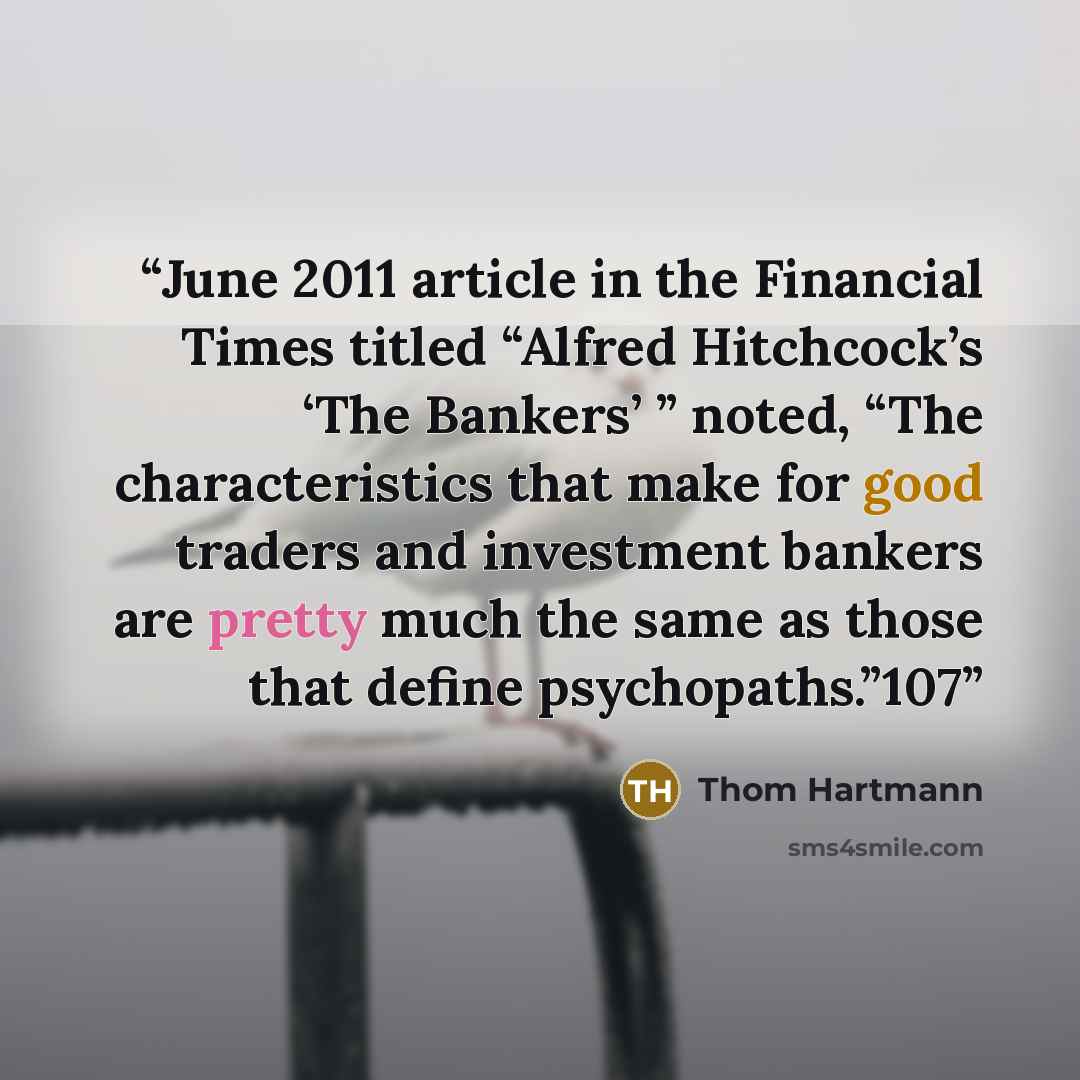 “June 2011 article in the Financial Times titled “Alfred Hitchcock’s ‘The Bankers’ ” noted, “The characteristics that make for good traders and investment bankers are pretty much the same as those that define psychopaths.”107” quote by Thom Hartmann