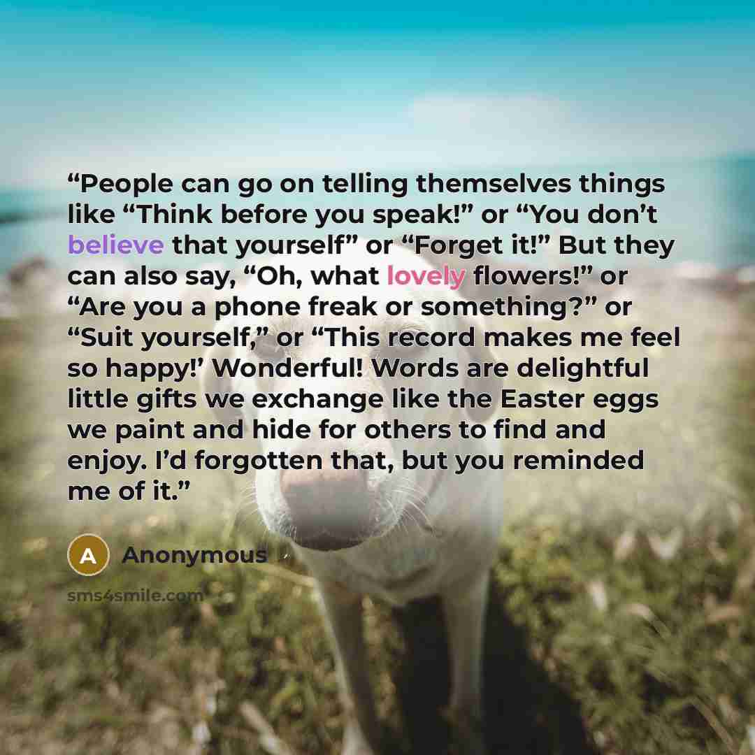 “People can go on telling themselves things like “Think before you speak!” or “You don’t believe that yourself” or “Forget it!” But they can also say, “Oh, what lovely flowers!” or “Are you a phone freak or something?” or “Suit yourself,” or “This record makes me feel so happy!’ Wonderful! Words…” quote by Anonymous