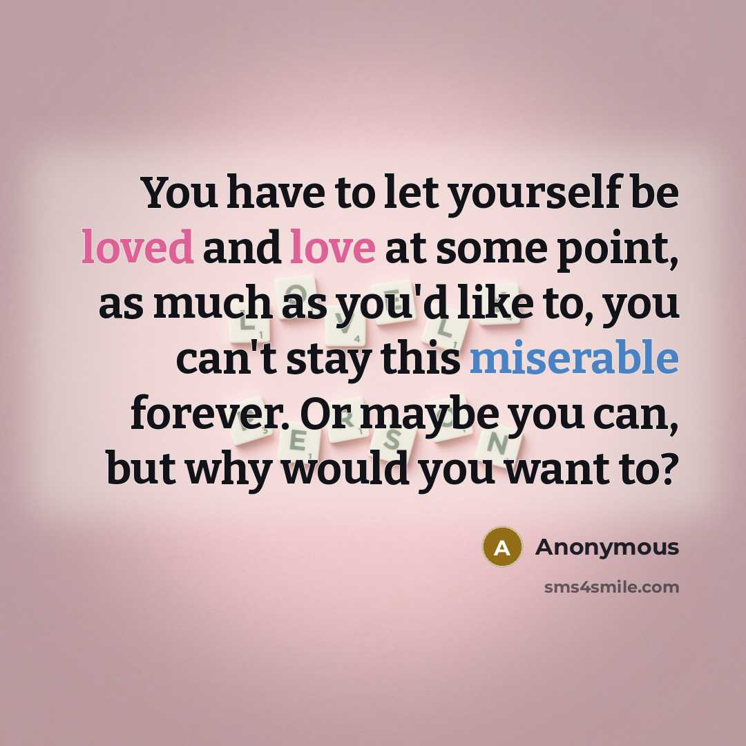 “You have to let yourself be loved and love at some point, as much as you'd like to, you can't stay this miserable forever. Or maybe you can, but why would you want to?” quote by Anonymous