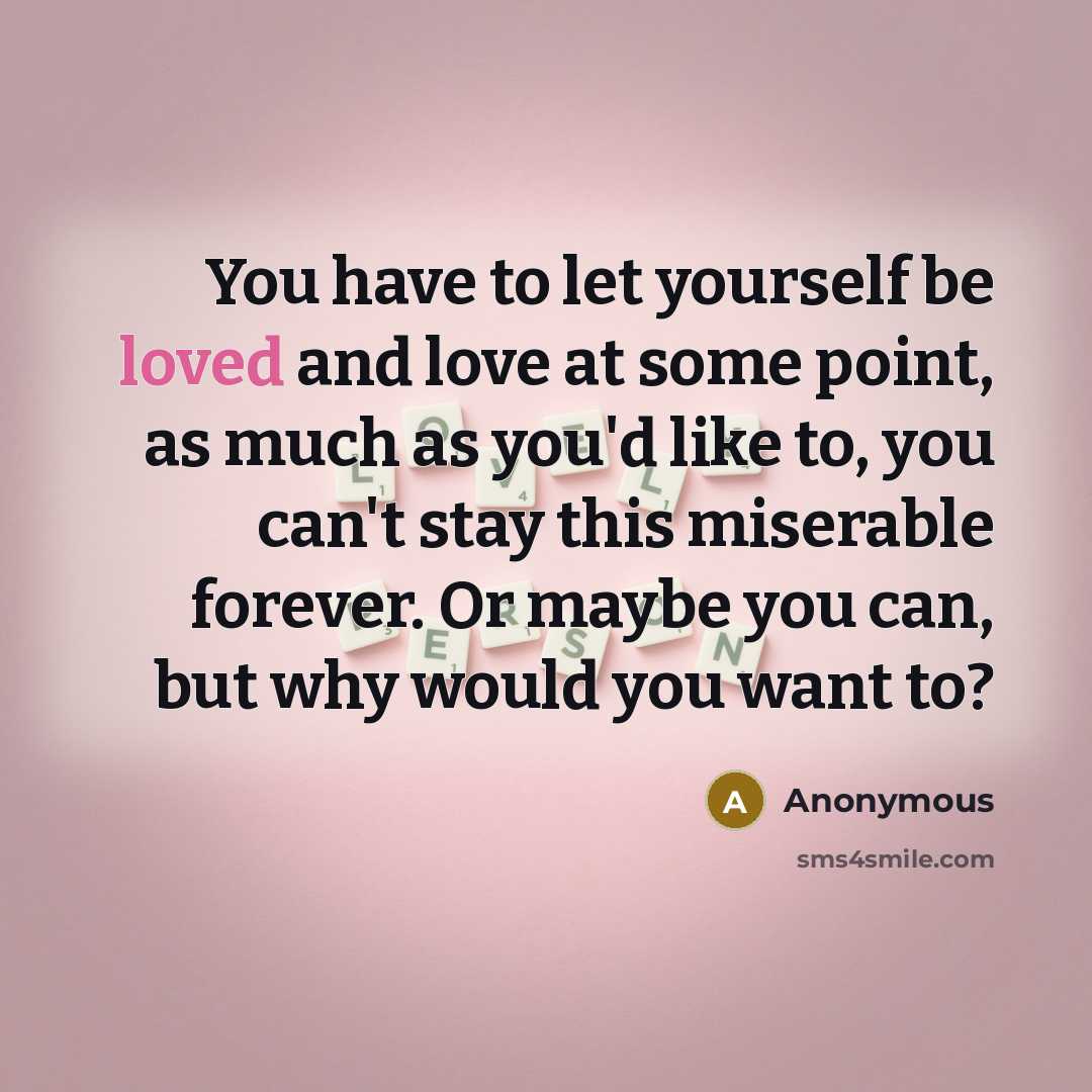 “You have to let yourself be loved and love at some point, as much as you'd like to, you can't stay this miserable forever. Or maybe you can, but why would you want to?” quote by Anonymous