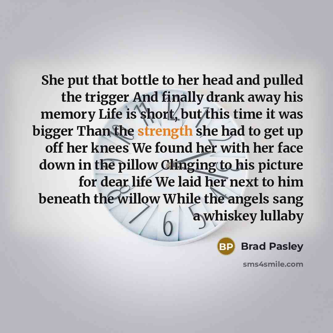 “She put that bottle to her head and pulled the trigger And finally drank away his memory Life is short, but this time it was bigger Than the strength she had to get up off her knees We found her with her face down in the pillow Clinging to his picture for dear life We laid her next to him beneath…” quote by Brad Pasley