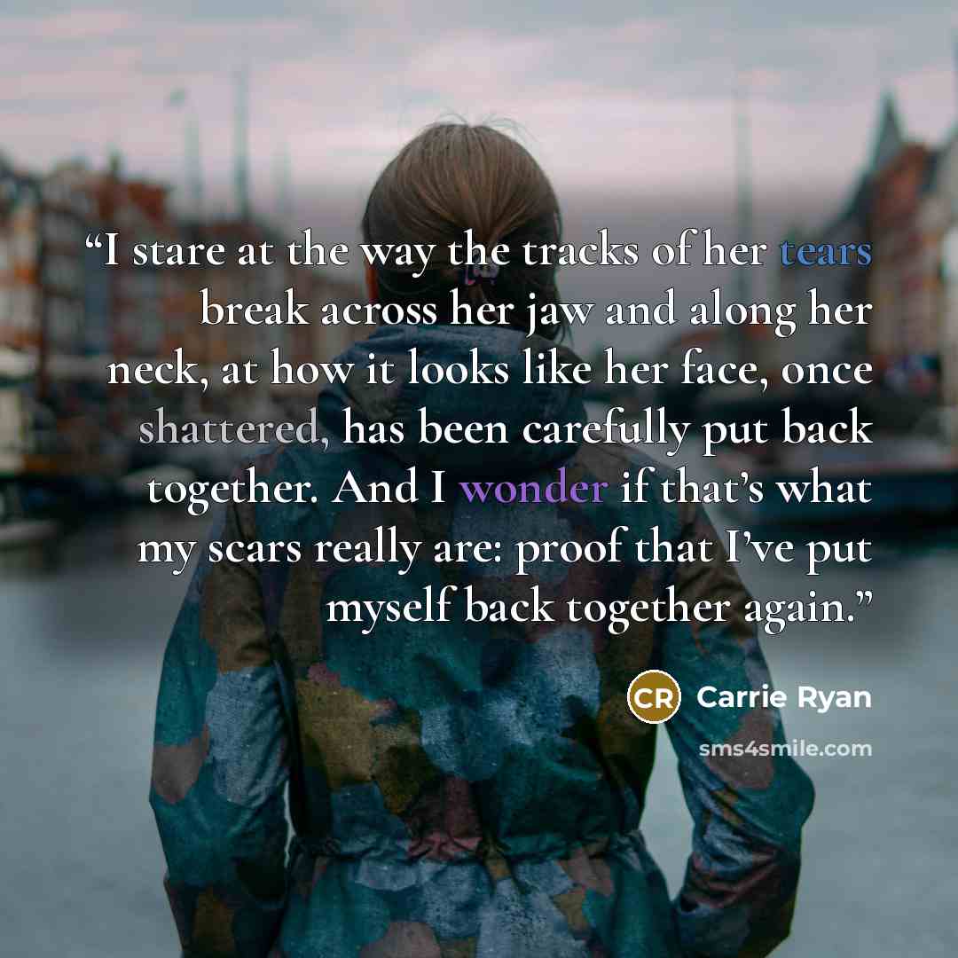 “I stare at the way the tracks of her tears break across her jaw and along her neck, at how it looks like her face, once shattered, has been carefully put back together. And I wonder if that’s what my scars really are: proof that I’ve put myself back together again.” quote by Carrie Ryan