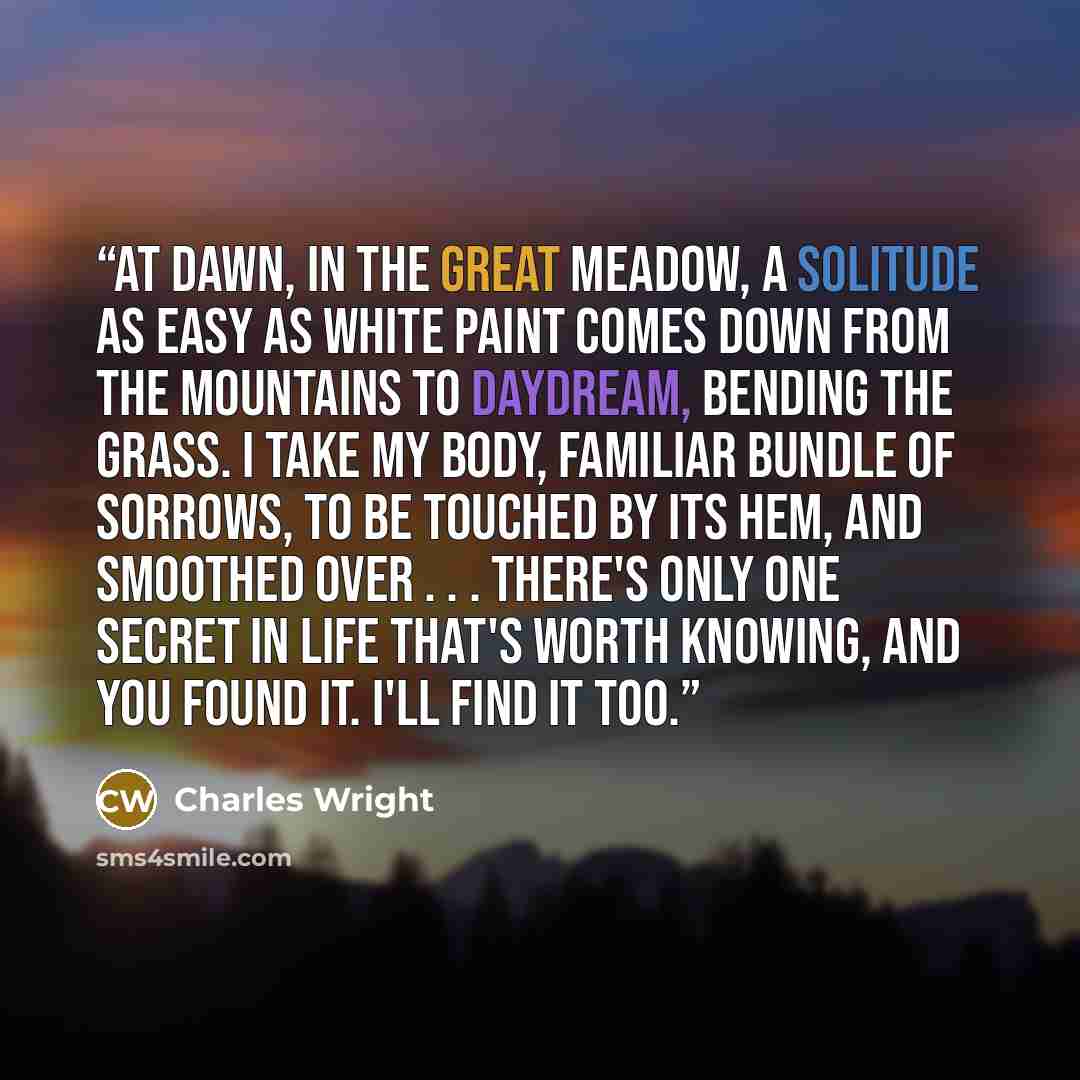 “At dawn, in the great meadow, a solitude As easy as white paint comes down from the mountains To daydream, bending the grass. I take my body, familiar bundle of sorrows, to be Touched by its hem, and smoothed over . . . There's only one secret in life that's worth knowing, And you found it. I'll…” quote by Charles Wright