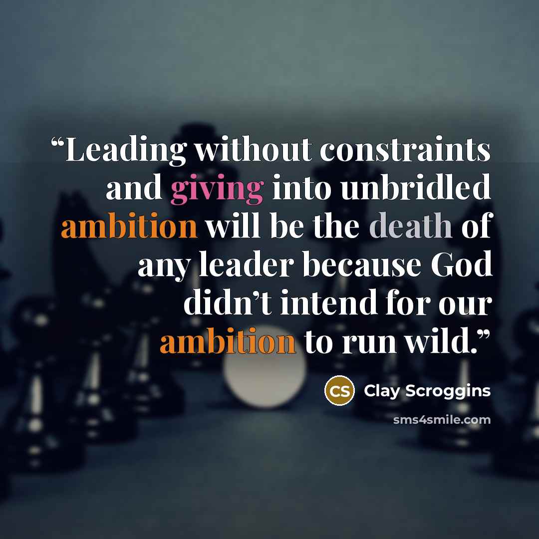 “Leading without constraints and giving into unbridled ambition will be the death of any leader because God didn’t intend for our ambition to run wild.” quote by Clay Scroggins