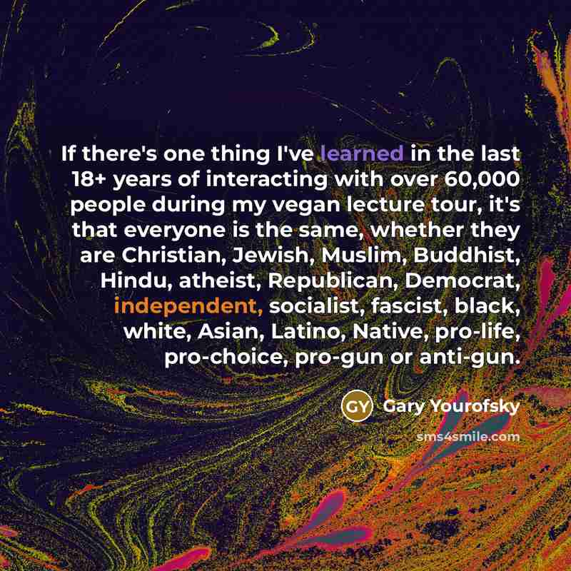 “If there's one thing I've learned in the last 18+ years of interacting with over 60,000 people during my vegan lecture tour, it's that everyone is the same, whether they are Christian, Jewish, Muslim, Buddhist, Hindu, atheist, Republican, Democrat, independent, socialist, fascist, black, white…” quote by Gary Yourofsky