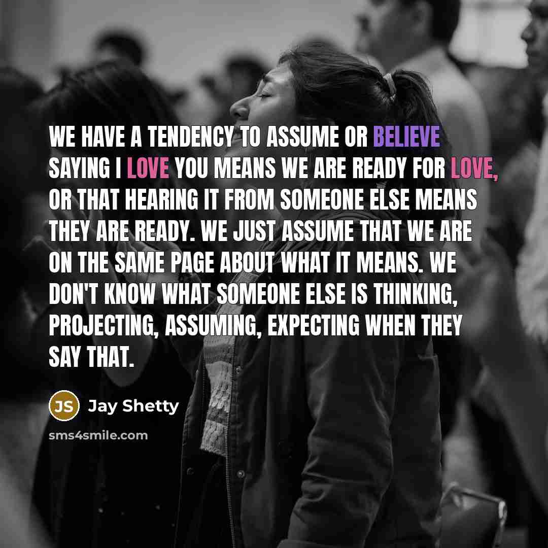 “We have a tendency to assume or believe saying I love you means we are ready for love, or that hearing it from someone else means they are ready. We just assume that we are on the same page about what it means. We don't know what someone else is thinking, projecting, assuming, expecting when they…” quote by Jay Shetty
