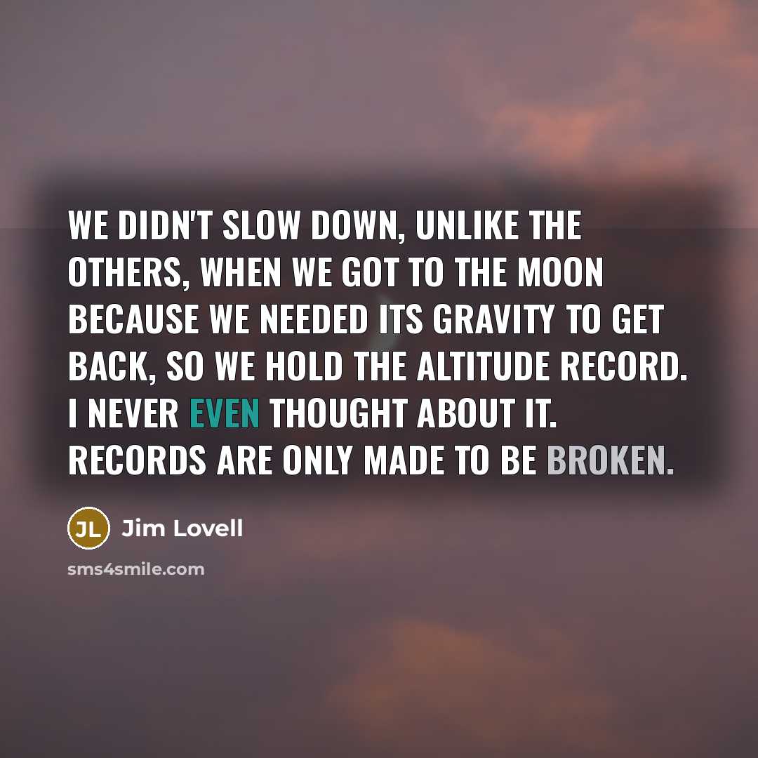 “We didn't slow down, unlike the others, when we got to the moon because we needed its gravity to get back, so we hold the altitude record. I never even thought about it. Records are only made to be broken.” quote by Jim Lovell