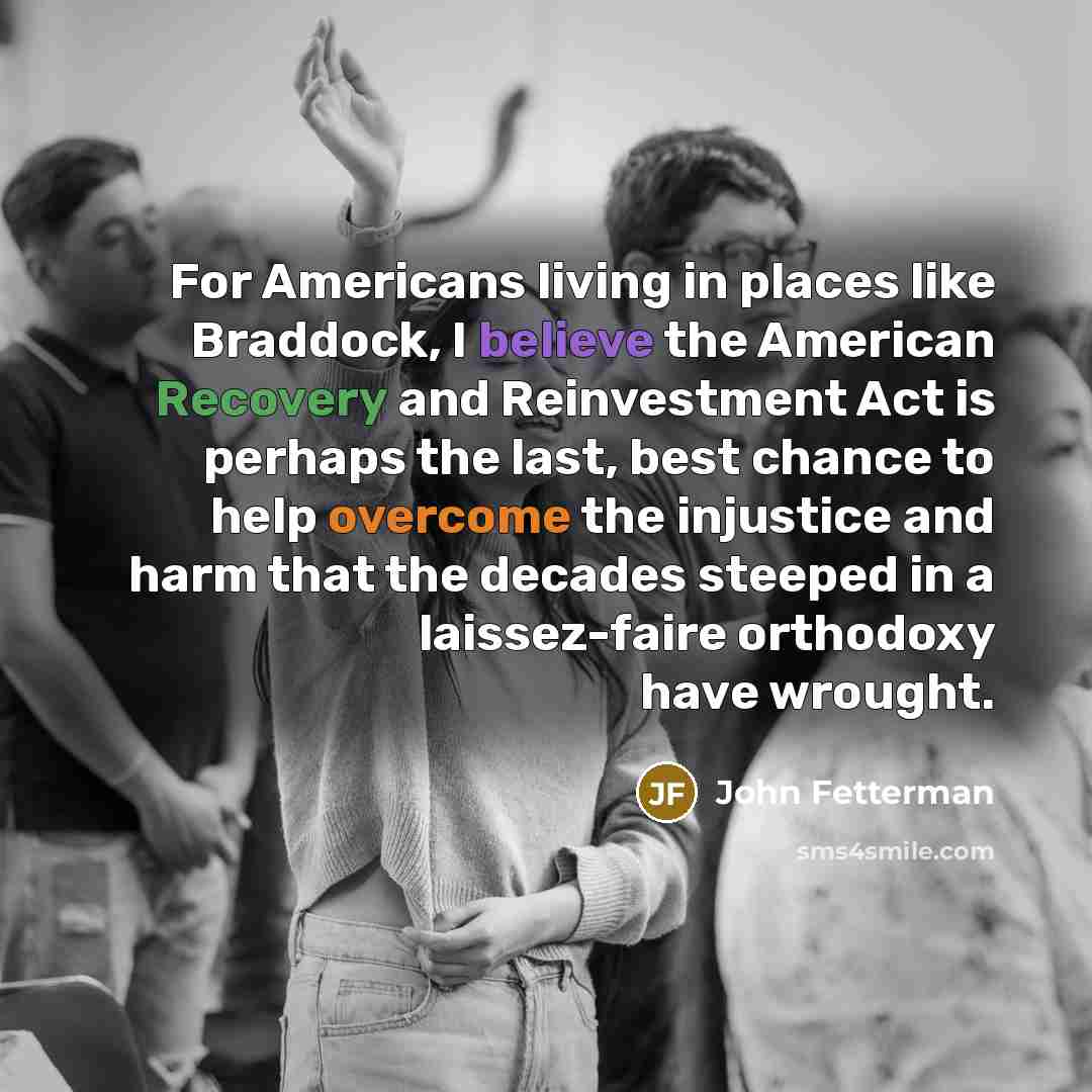 “For Americans living in places like Braddock, I believe the American Recovery and Reinvestment Act is perhaps the last, best chance to help overcome the injustice and harm that the decades steeped in a laissez-faire orthodoxy have wrought.” quote by John Fetterman