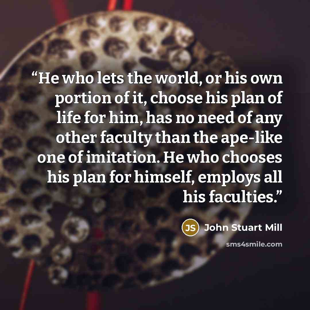 “He who lets the world, or his own portion of it, choose his plan of life for him, has no need of any other faculty than the ape-like one of imitation. He who chooses his plan for himself, employs all his faculties.” quote by John Stuart Mill