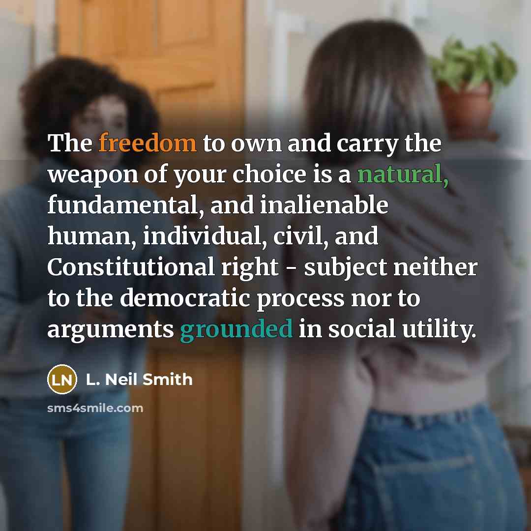 “The freedom to own and carry the weapon of your choice is a natural, fundamental, and inalienable human, individual, civil, and Constitutional right - subject neither to the democratic process nor to arguments grounded in social utility.” quote by L. Neil Smith
