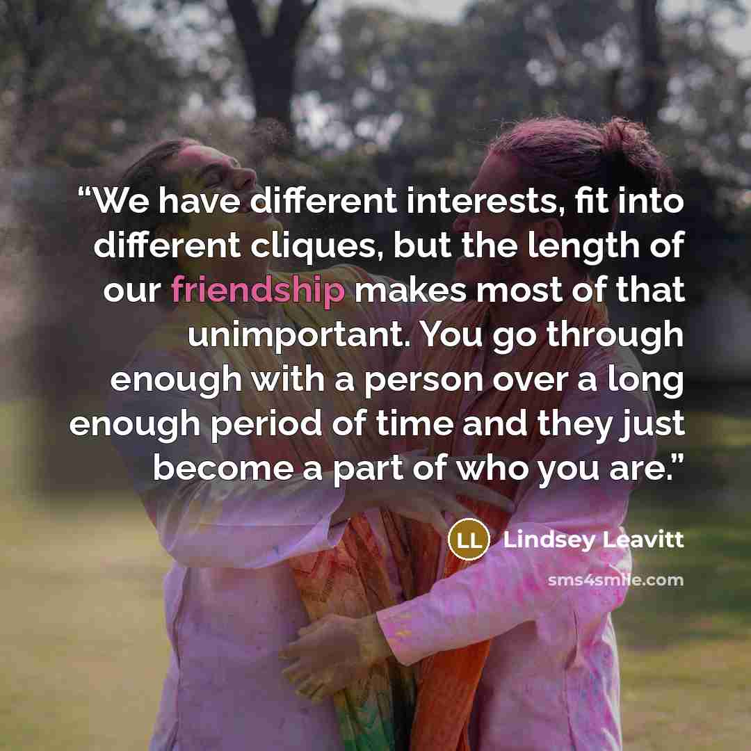 “We have different interests, fit into different cliques, but the length of our friendship makes most of that unimportant. You go through enough with a person over a long enough period of time and they just become a part of who you are.” quote by Lindsey Leavitt