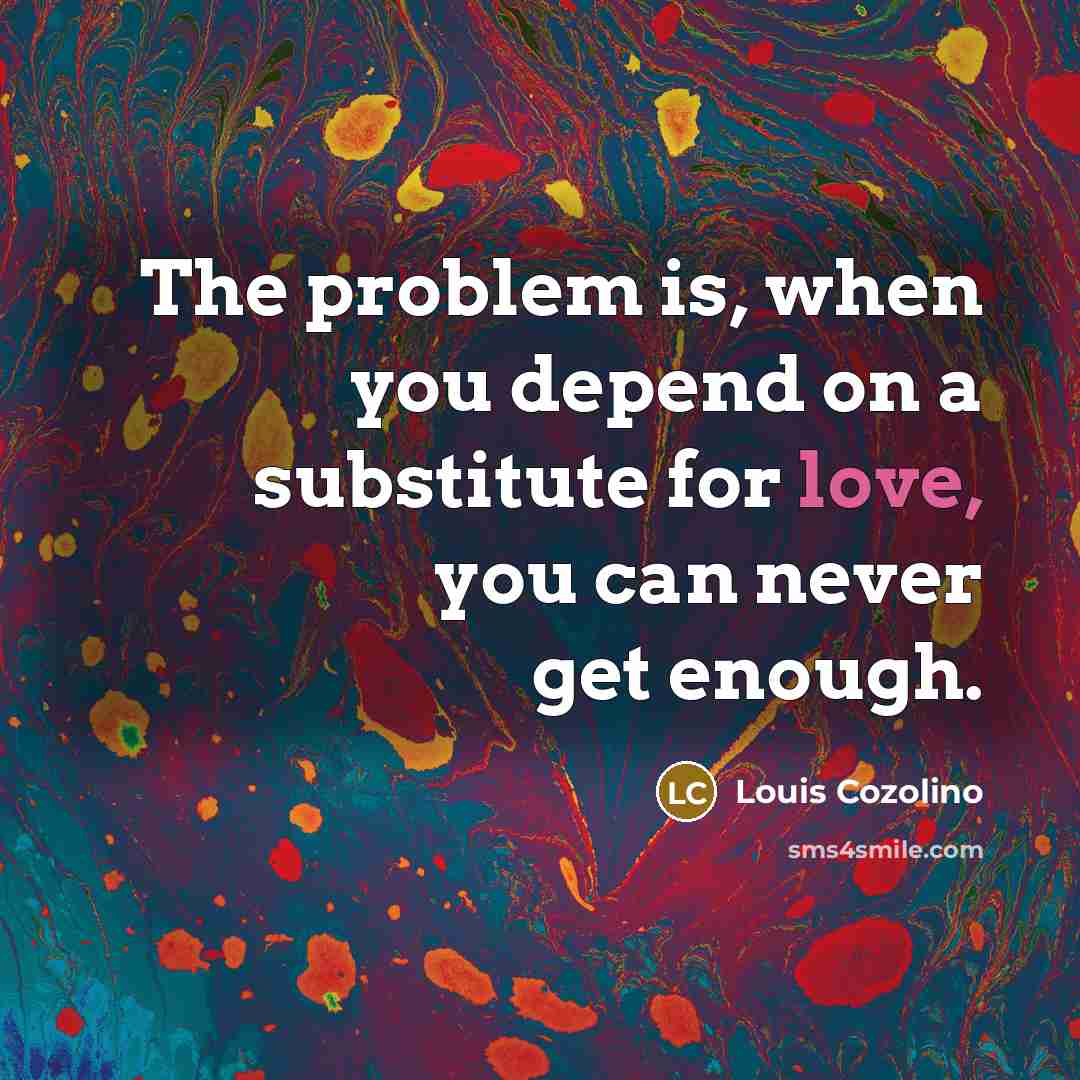 “The problem is, when you depend on a substitute for love, you can never get enough.” quote by Louis Cozolino