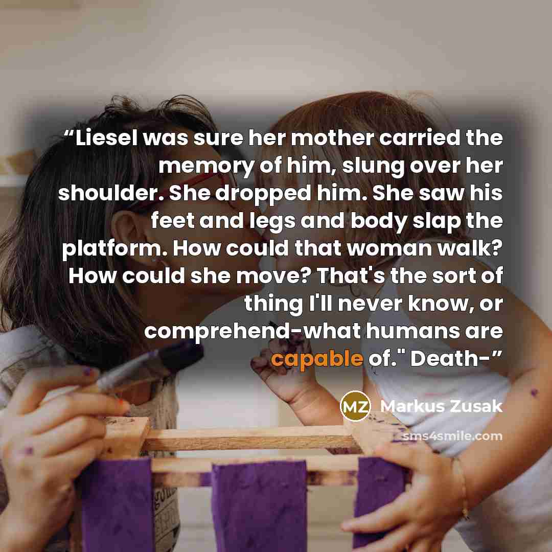 “Liesel was sure her mother carried the memory of him, slung over her shoulder. She dropped him. She saw his feet and legs and body slap the platform. How could that woman walk? How could she move? That's the sort of thing I'll never know, or comprehend-what humans are capable of." Death-” quote by Markus Zusak