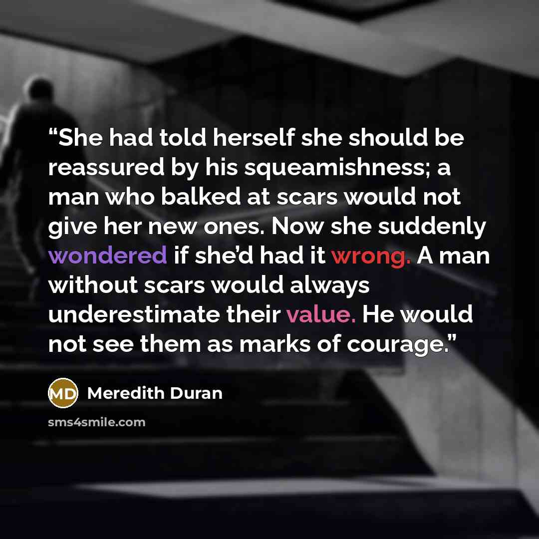 “She had told herself she should be reassured by his squeamishness; a man who balked at scars would not give her new ones. Now she suddenly wondered if she’d had it wrong. A man without scars would always underestimate their value. He would not see them as marks of courage.” quote by Meredith Duran