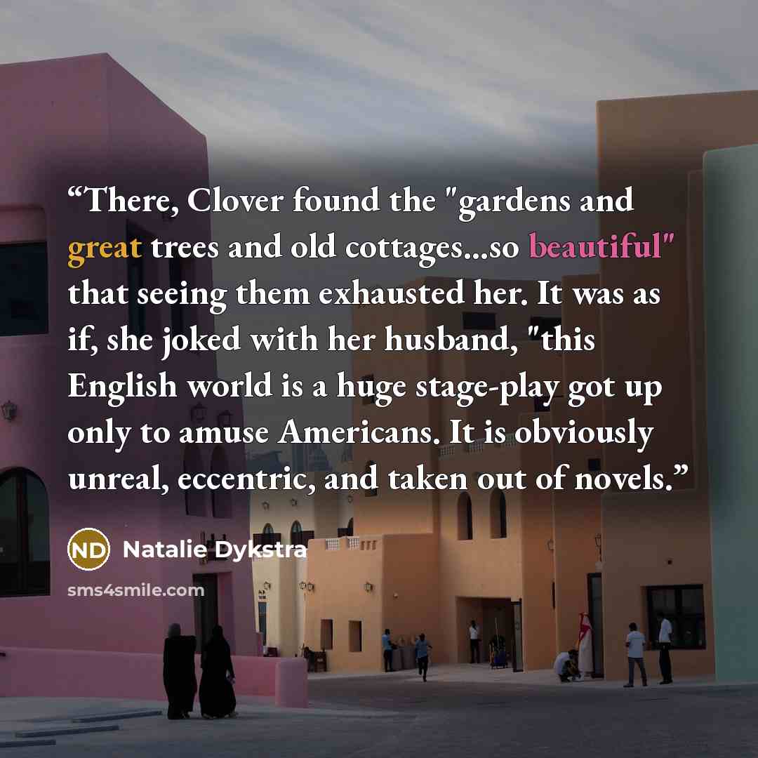 “There, Clover found the "gardens and great trees and old cottages...so beautiful" that seeing them exhausted her. It was as if, she joked with her husband, "this English world is a huge stage-play got up only to amuse Americans. It is obviously unreal, eccentric, and taken out of novels.” quote by Natalie Dykstra