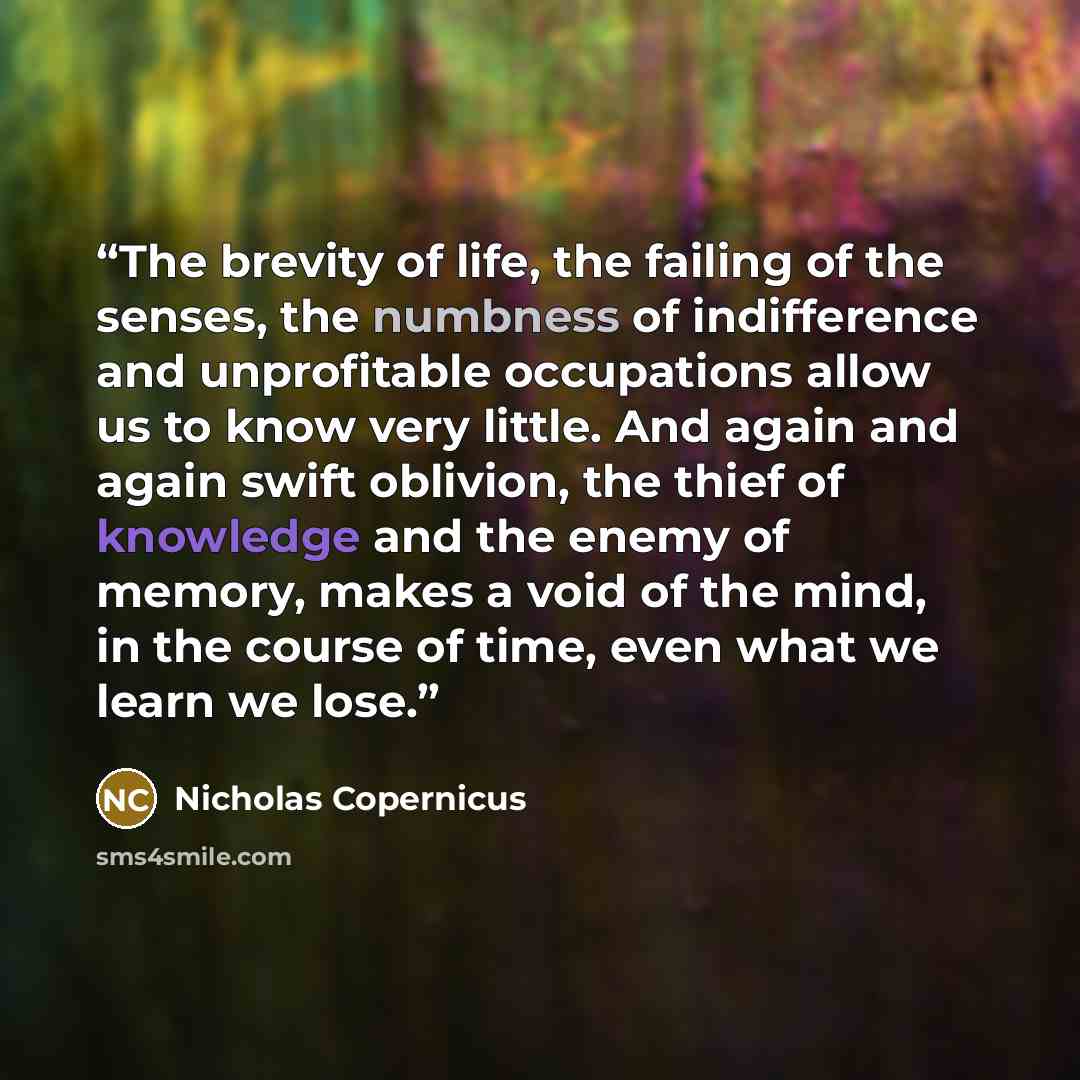 “The brevity of life, the failing of the senses, the numbness of indifference and unprofitable occupations allow us to know very little. And again and again swift oblivion, the thief of knowledge and the enemy of memory, makes a void of the mind, in the course of time, even what we learn we lose.” quote by Nicholas Copernicus