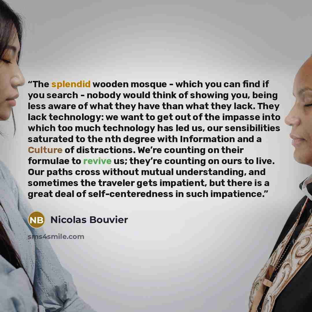 “The splendid wooden mosque - which you can find if you search - nobody would think of showing you, being less aware of what they have than what they lack. They lack technology: we want to get out of the impasse into which too much technology has led us, our sensibilities saturated to the nth…” quote by Nicolas Bouvier