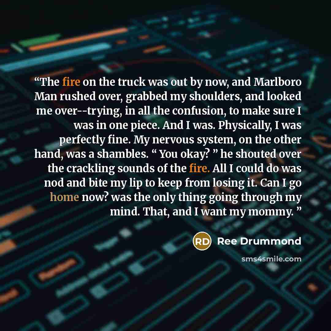 “The fire on the truck was out by now, and Marlboro Man rushed over, grabbed my shoulders, and looked me over--trying, in all the confusion, to make sure I was in one piece. And I was. Physically, I was perfectly fine. My nervous system, on the other hand, was a shambles. “ You okay? ” he shouted…” quote by Ree Drummond