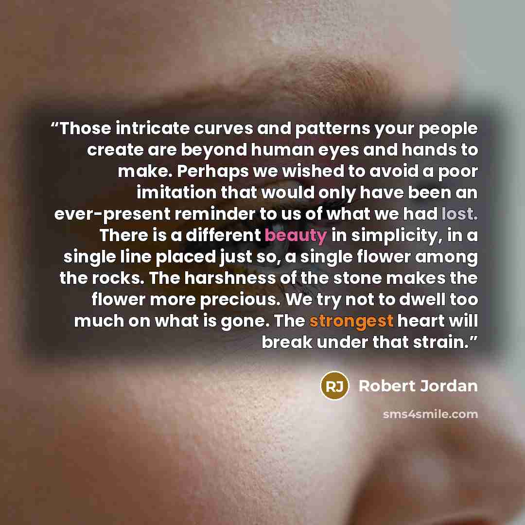 “Those intricate curves and patterns your people create are beyond human eyes and hands to make. Perhaps we wished to avoid a poor imitation that would only have been an ever-present reminder to us of what we had lost. There is a different beauty in simplicity, in a single line placed just so, a…” quote by Robert Jordan
