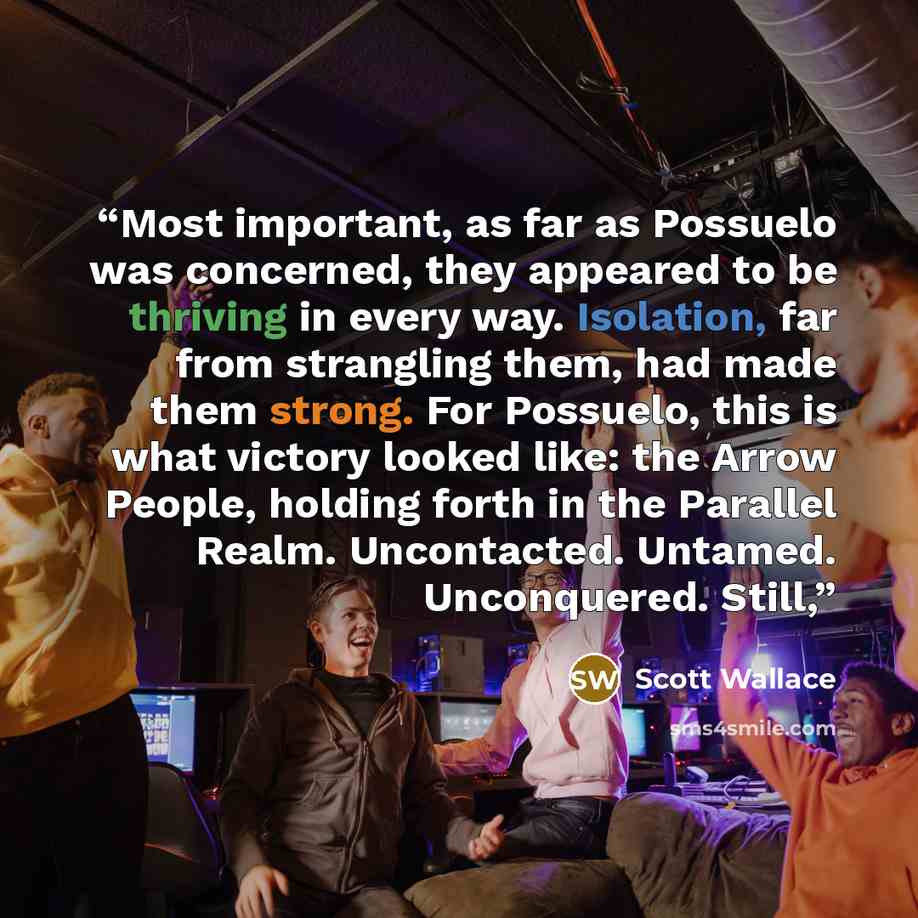 “Most important, as far as Possuelo was concerned, they appeared to be thriving in every way. Isolation, far from strangling them, had made them strong. For Possuelo, this is what victory looked like: the Arrow People, holding forth in the Parallel Realm. Uncontacted. Untamed. Unconquered. Still,” quote by Scott Wallace