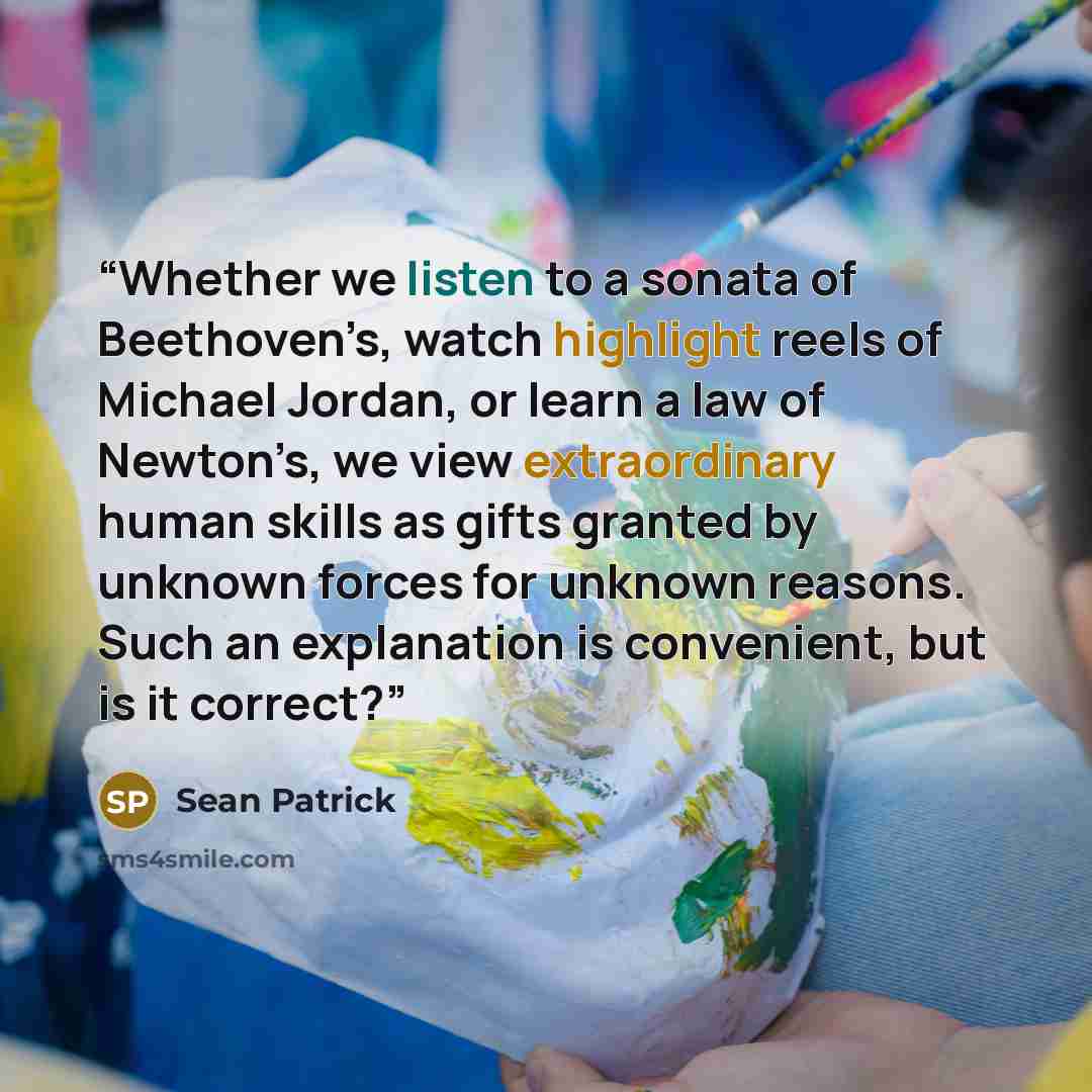 “Whether we listen to a sonata of Beethoven’s, watch highlight reels of Michael Jordan, or learn a law of Newton’s, we view extraordinary human skills as gifts granted by unknown forces for unknown reasons. Such an explanation is convenient, but is it correct?” quote by Sean Patrick