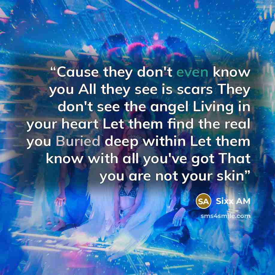“Cause they don't even know you All they see is scars They don't see the angel Living in your heart Let them find the real you Buried deep within Let them know with all you've got That you are not your skin” quote by Sixx AM