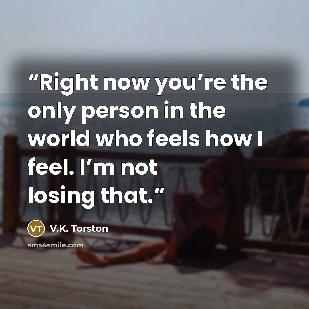 “Right now you’re the only person in the world who feels how I feel. I’m not losing that.” quote by V.K. Torston