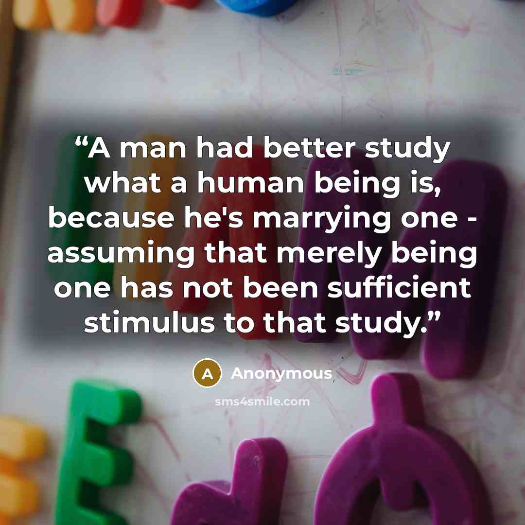 “A man had better study what a human being is, because he's marrying one - assuming that merely being one has not been sufficient stimulus to that study.” quote by Anonymous