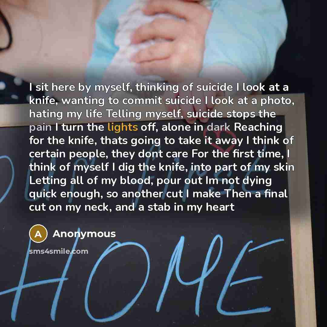 “I sit here by myself, thinking of suicide I look at a knife, wanting to commit suicide I look at a photo, hating my life Telling myself, suicide stops the pain I turn the lights off, alone in dark Reaching for the knife, thats going to take it away I think of certain people, they dont care For the…” quote by Anonymous