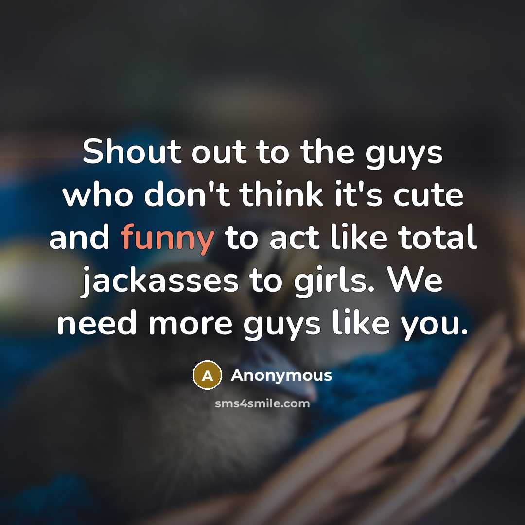 “Shout out to the guys who don't think it's cute and funny to act like total jackasses to girls. We need more guys like you.” quote by Anonymous