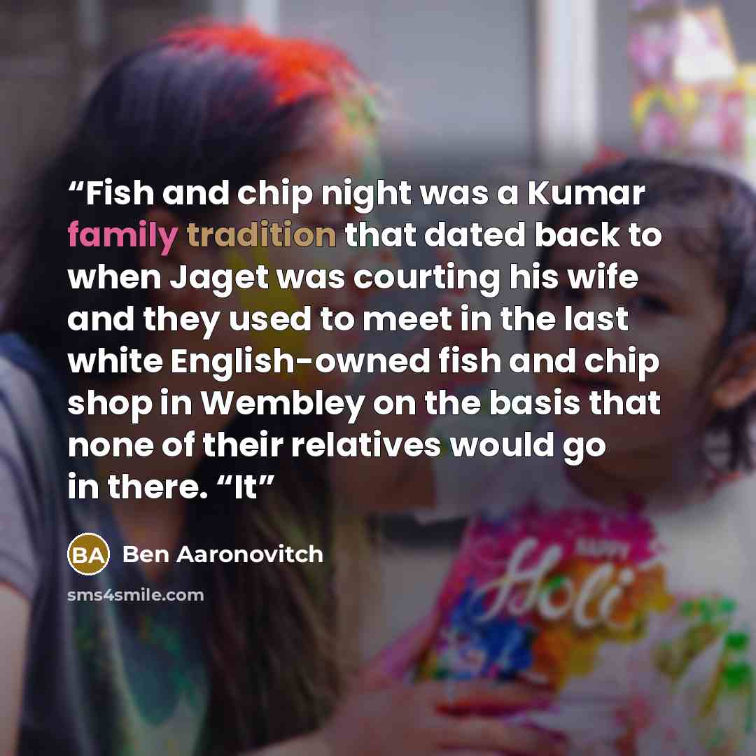 “Fish and chip night was a Kumar family tradition that dated back to when Jaget was courting his wife and they used to meet in the last white English-owned fish and chip shop in Wembley on the basis that none of their relatives would go in there. “It” quote by Ben Aaronovitch