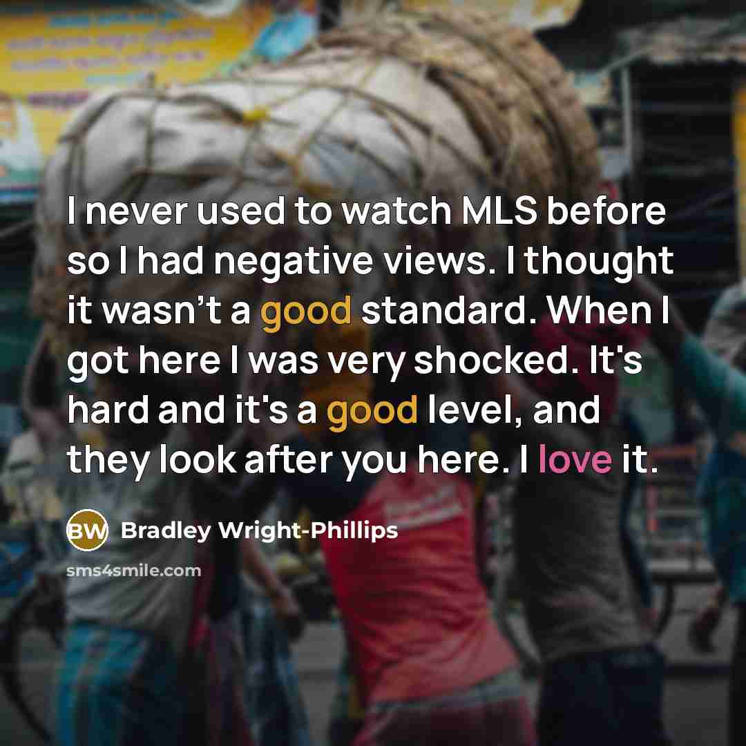 “I never used to watch MLS before so I had negative views. I thought it wasn't a good standard. When I got here I was very shocked. It's hard and it's a good level, and they look after you here. I love it.” quote by Bradley Wright-Phillips