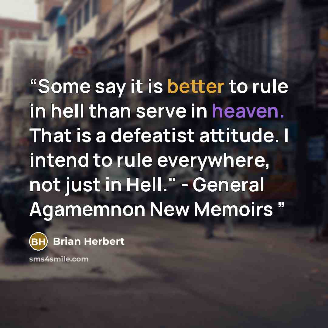 “Some say it is better to rule in hell than serve in heaven. That is a defeatist attitude. I intend to rule everywhere, not just in Hell." - General Agamemnon New Memoirs” quote by Brian Herbert