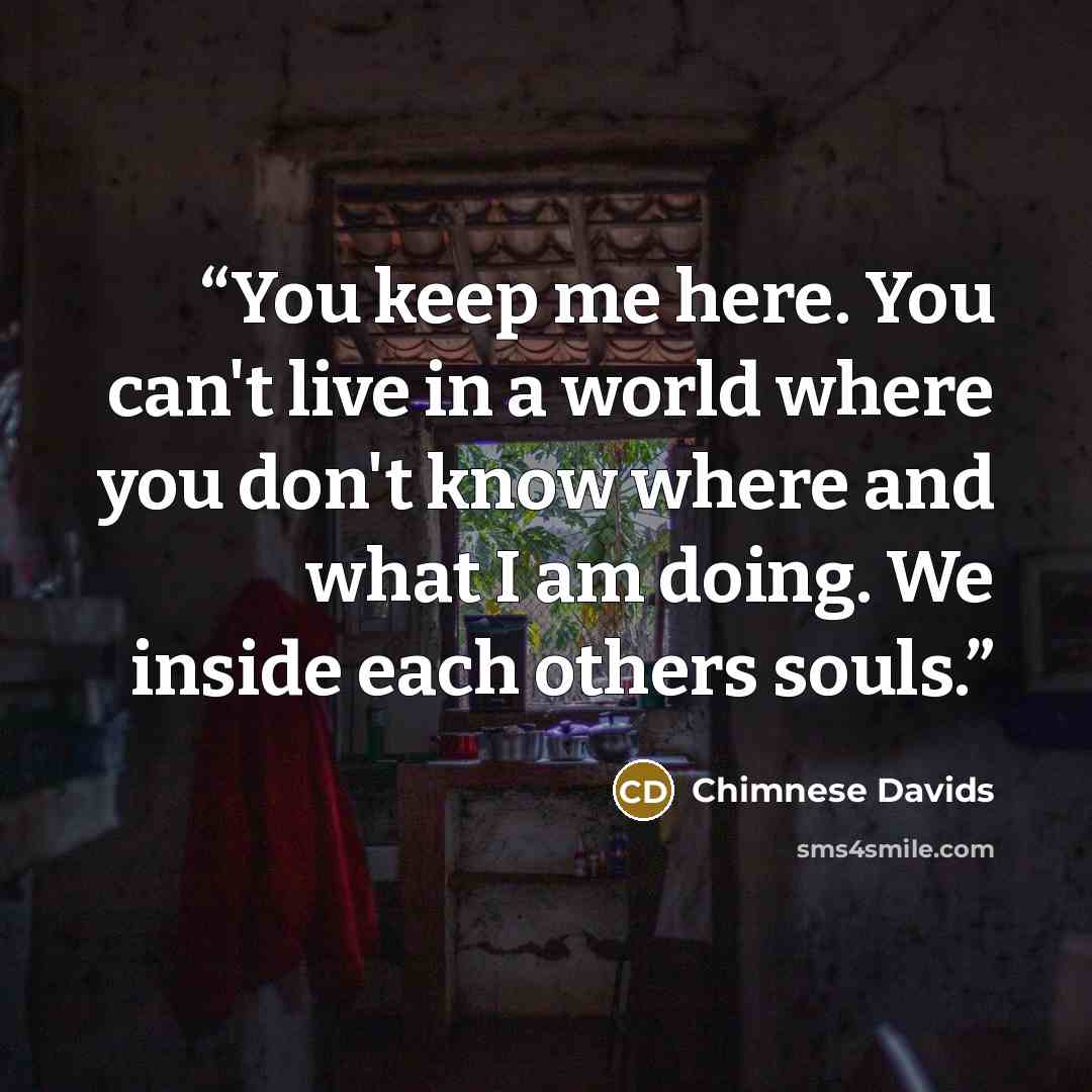 “You keep me here. You can't live in a world where you don't know where and what I am doing. We inside each others souls.” quote by Chimnese Davids