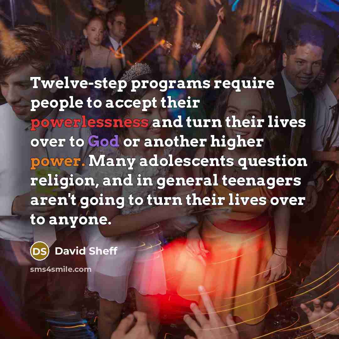 “Twelve-step programs require people to accept their powerlessness and turn their lives over to God or another higher power. Many adolescents question religion, and in general teenagers aren't going to turn their lives over to anyone.” quote by David Sheff