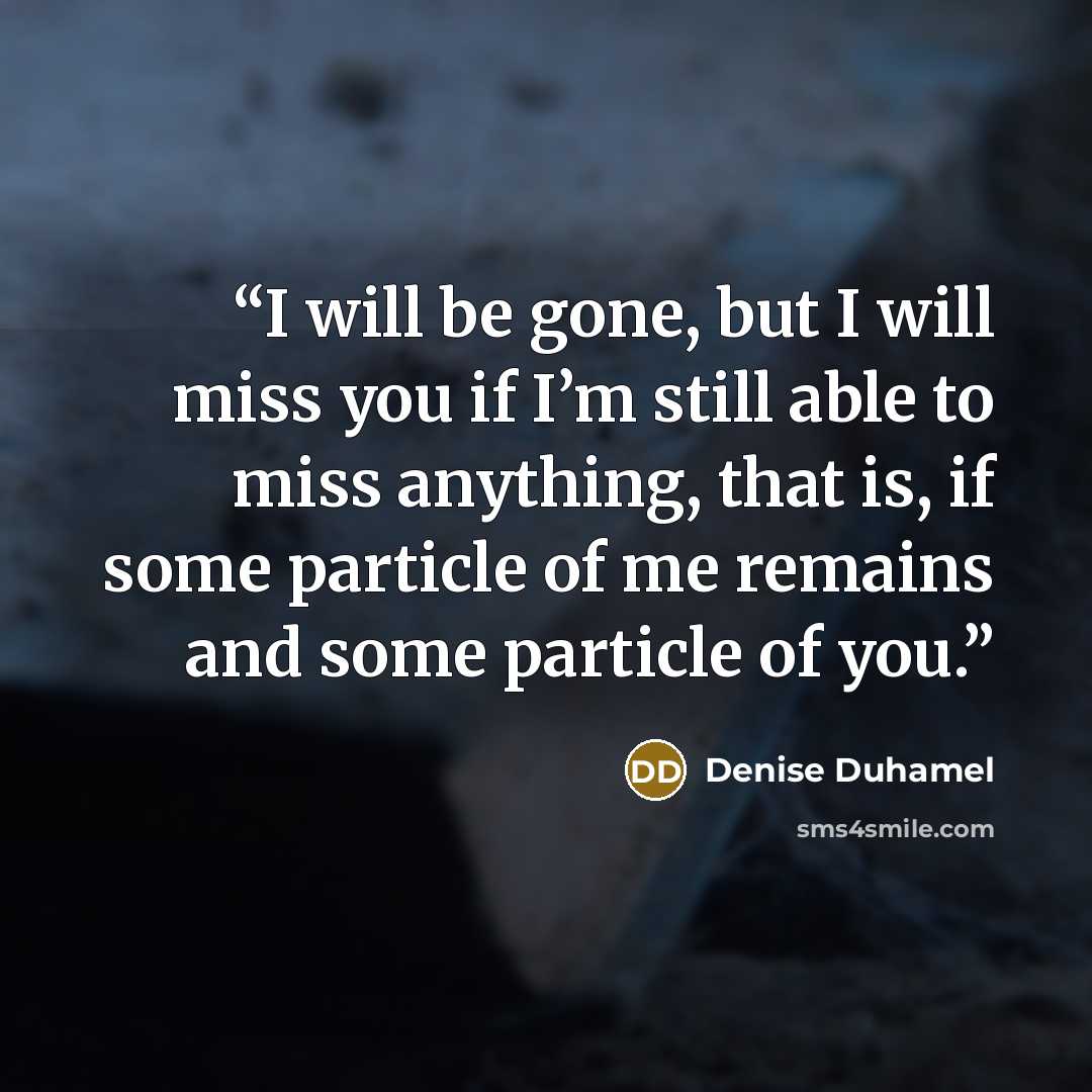 “I will be gone, but I will miss you if I’m still able to miss anything, that is, if some particle of me remains and some particle of you.” quote by Denise Duhamel