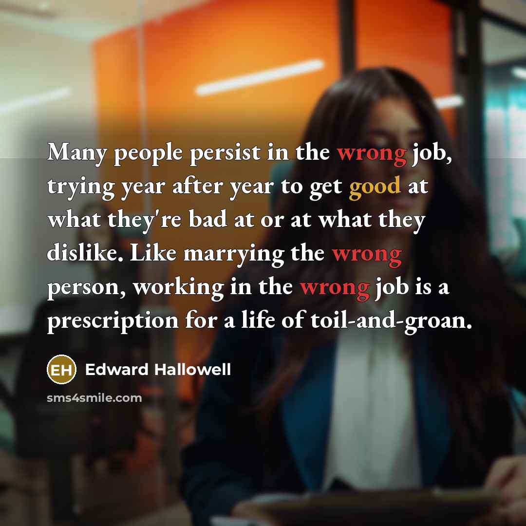 “Many people persist in the wrong job, trying year after year to get good at what they're bad at or at what they dislike. Like marrying the wrong person, working in the wrong job is a prescription for a life of toil-and-groan.” quote by Edward Hallowell