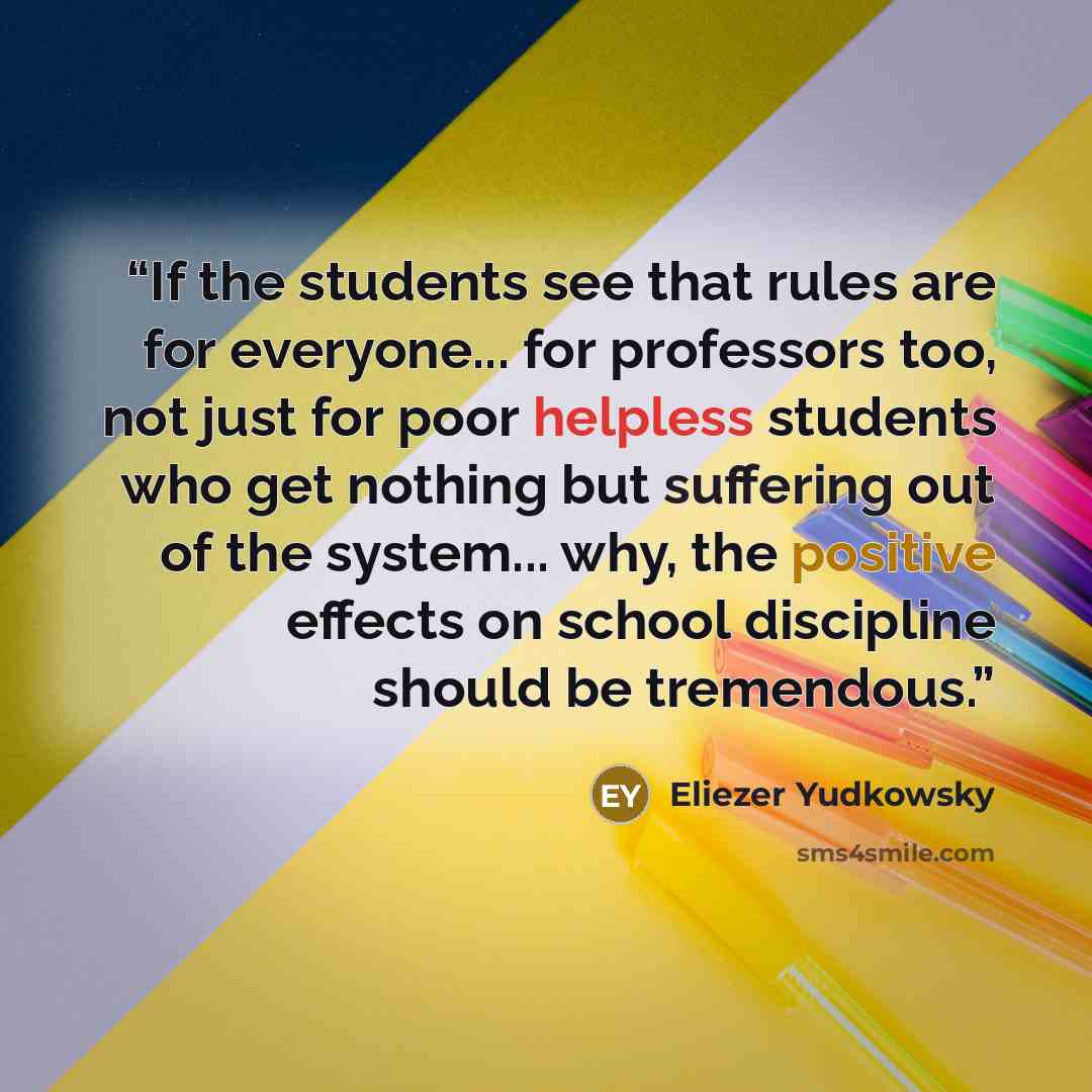 “If the students see that rules are for everyone... for professors too, not just for poor helpless students who get nothing but suffering out of the system... why, the positive effects on school discipline should be tremendous.” quote by Eliezer Yudkowsky