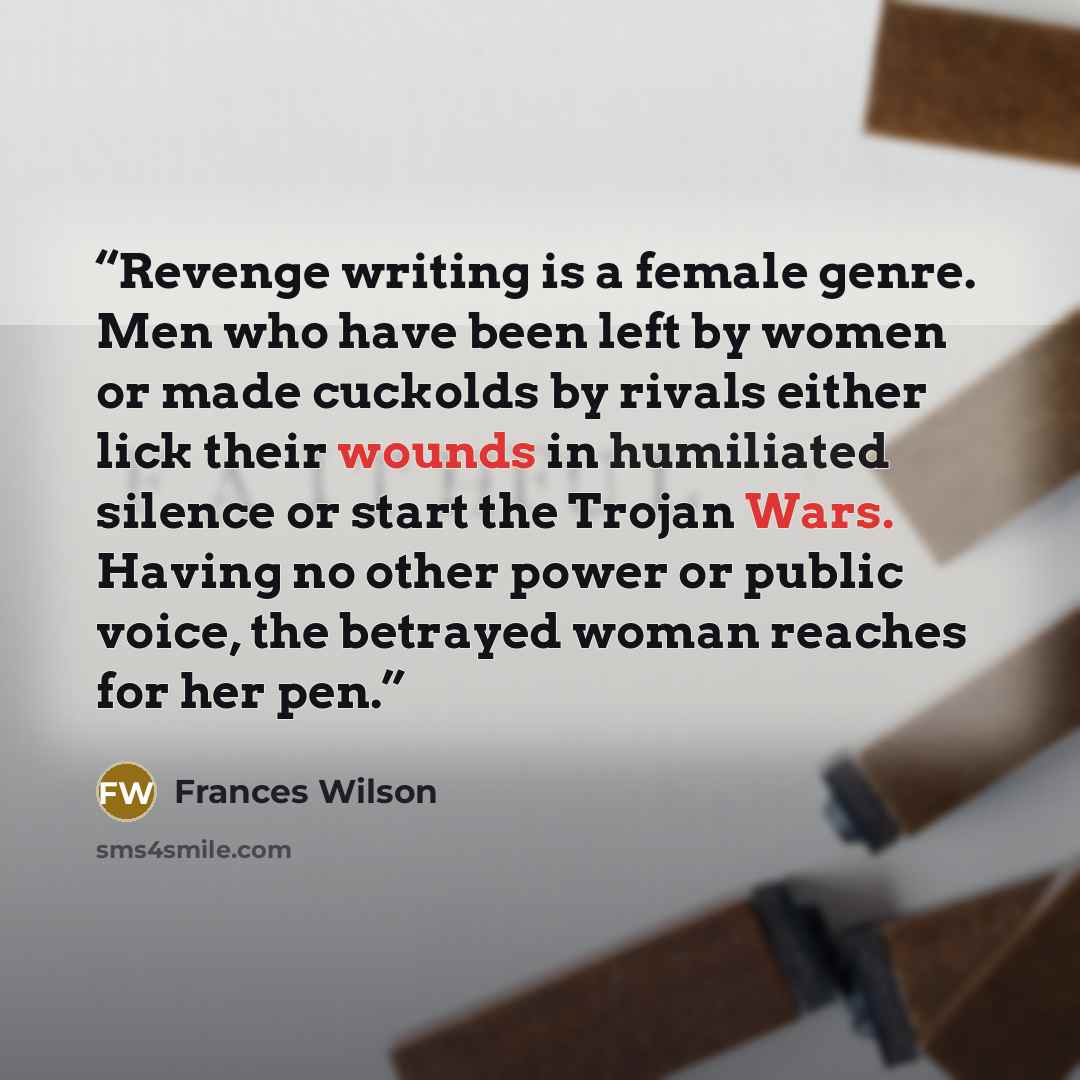 “Revenge writing is a female genre. Men who have been left by women or made cuckolds by rivals either lick their wounds in humiliated silence or start the Trojan Wars. Having no other power or public voice, the betrayed woman reaches for her pen.” quote by Frances Wilson