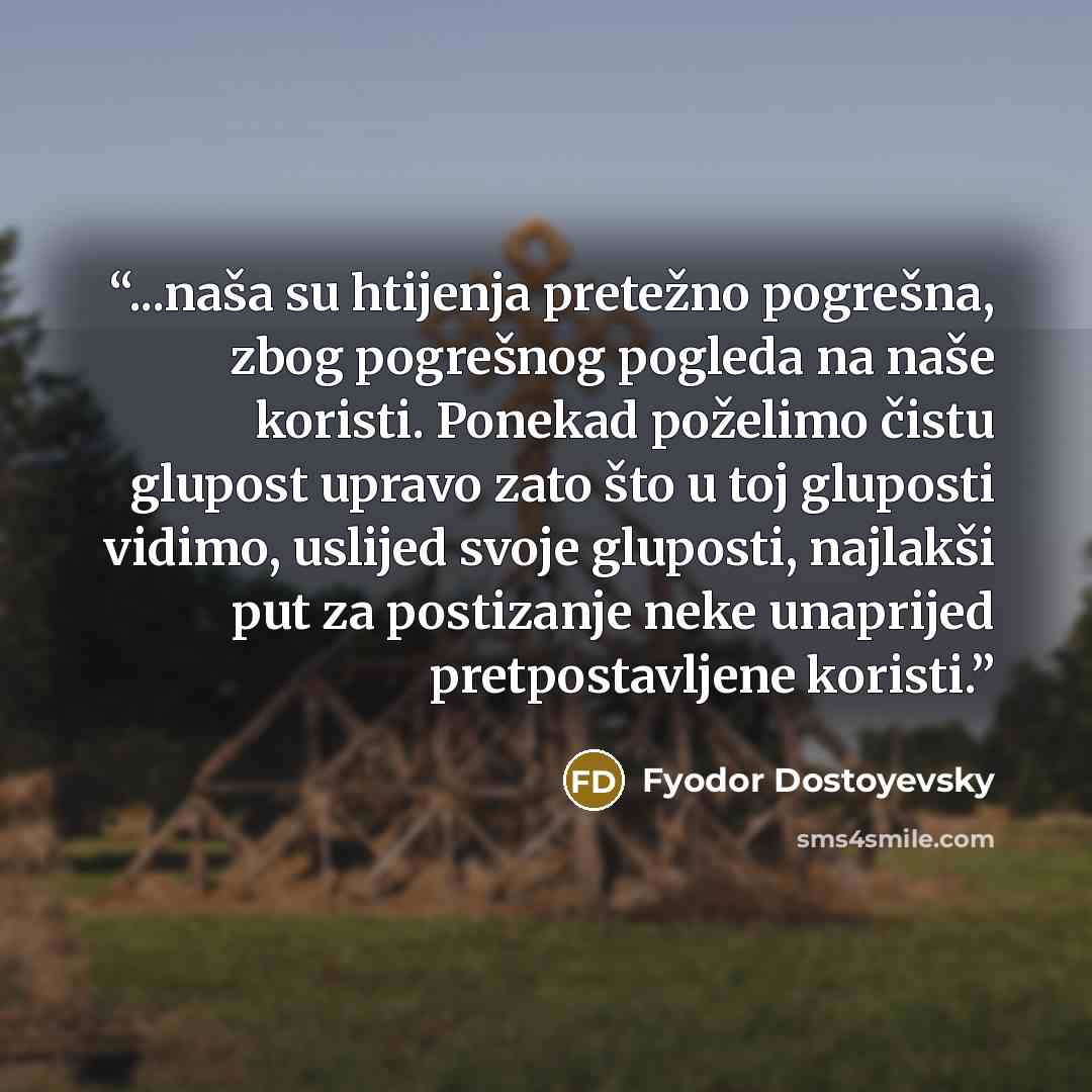 “...naša su htijenja pretežno pogrešna, zbog pogrešnog pogleda na naše koristi. Ponekad poželimo čistu glupost upravo zato što u toj gluposti vidimo, uslijed svoje gluposti, najlakši put za postizanje neke unaprijed pretpostavljene koristi.” quote by Fyodor Dostoyevsky