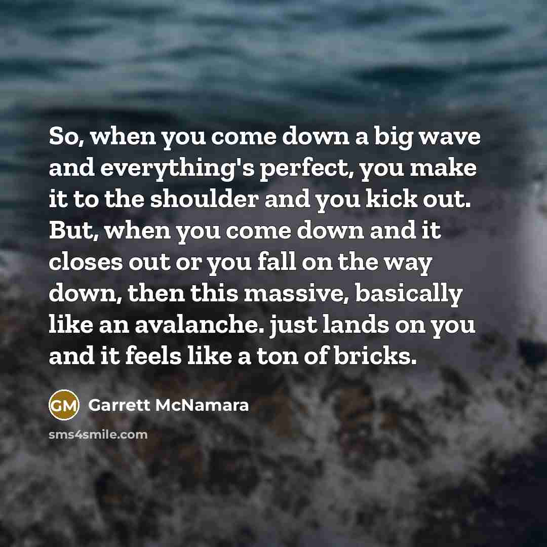 “So, when you come down a big wave and everything's perfect, you make it to the shoulder and you kick out. But, when you come down and it closes out or you fall on the way down, then this massive, basically like an avalanche. just lands on you and it feels like a ton of bricks.” quote by Garrett McNamara